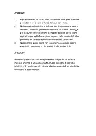 Articolo 29


1.     Ogni individuo ha dei doveri verso la comunità, nella quale soltanto è
       possibile il libero e pieno sviluppo della sua personalità.
2.     Nell'esercizio dei suoi diritti e delle sue libertà, ognuno deve essere
       sottoposto soltanto a quelle limitazioni che sono stabilite dalla legge
       per assicurare il riconoscimento e il rispetto dei diritti e delle libertà
       degli altri e per soddisfare le giuste esigenze della morale, dell'ordine
       pubblico e del benessere generale in una società democratica.
3.     Questi diritti e queste libertà non possono in nessun caso essere
       esercitati in contrasto con i fini e principi delle Nazioni Unite.


Articolo 30


Nulla nella presente Dichiarazione può essere interpretato nel senso di
implicare un diritto di un qualsiasi Stato, gruppo o persona di esercitare
un'attività o di compiere un atto mirante alla distruzione di alcuno dei diritti e
delle libertà in essa enunciati.
 