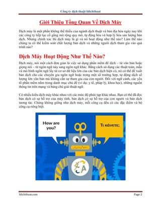 Công ty dịch thuật Idichthuat
Idichthuat.com Page 2
Giới Thiệu Tổng Quan Về Dịch Máy
Dịch máy là một phần không thể thiếu của ngành dịch thuật và bản địa hóa ngày nay khi
các công ty tiếp tục cố gắng mở rộng quy mô, tự động hóa và hợp lý hóa sản lượng bản
dịch. Nhưng chính xác thì dịch máy là gì và nó hoạt động như thế nào? Làm thế nào
chúng ta có thể kiểm soát chất lượng bản dịch và những người dịch tham gia vào quá
trình nào?
Dịch Máy Hoạt Động Như Thế Nào?
Dịch máy, nói một cách đơn giản là việc sử dụng phần mềm để dịch – từ văn bản hoặc
giọng nói – từ ngôn ngữ này sang ngôn ngữ khác. Bằng cách sử dụng các thuật toán, mẫu
và mô hình ngôn ngữ lấy từ cơ sở dữ liệu lớn của các bản dịch hiện có, nó có thể đề xuất
bản dịch cho các chuyên gia ngôn ngữ hoặc trong một số trường hợp, tự động dịch số
lượng lớn văn bản mà không cần sự tham gia của con người. Đối với ngữ cảnh, các yếu
tố phần mềm nằm trong danh mục chủ đề (ví dụ: y tế, pháp lý, khoa học), những nguồn
thông tin trên mạng và bảng chú giải thuật ngữ.
Có nhiều kiểu dịch máy khác nhau với các mức độ phức tạp khác nhau. Bạn có thể đã đọc
bản dịch có sự hỗ trợ của máy tính, bản dịch có sự hỗ trợ của con người và bản dịch
tương tác. Chúng không giống như dịch máy, mỗi công cụ đều có các đặc điểm và bộ
công cụ riêng biệt.
 