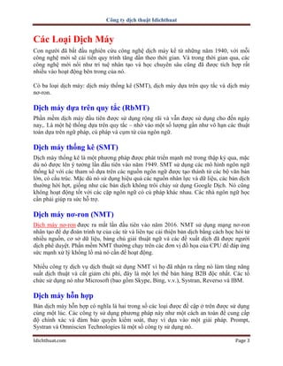 Công ty dịch thuật Idichthuat
Idichthuat.com Page 3
Các Loại Dịch Máy
Con người đã bắt đầu nghiên cứu công nghệ dịch máy kể từ những năm 1940, với mỗi
công nghệ mới sẽ cải tiến quy trình tăng dần theo thời gian. Và trong thời gian qua, các
công nghệ mới nổi như trí tuệ nhân tạo và học chuyên sâu cũng đã được tích hợp rất
nhiều vào hoạt động bên trong của nó.
Có ba loại dịch máy: dịch máy thống kê (SMT), dịch máy dựa trên quy tắc và dịch máy
nơ-ron.
Dịch máy dựa trên quy tắc (RbMT)
Phần mềm dịch máy đầu tiên được sử dụng rộng rãi và vẫn được sử dụng cho đến ngày
nay,. Là một hệ thống dựa trên quy tắc – nhờ vào một số lượng gần như vô hạn các thuật
toán dựa trên ngữ pháp, cú pháp và cụm từ của ngôn ngữ.
Dịch máy thống kê (SMT)
Dịch máy thống kê là một phương pháp được phát triển mạnh mẽ trong thập kỷ qua, mặc
dù nó được lên ý tưởng lần đầu tiên vào năm 1949. SMT sử dụng các mô hình ngôn ngữ
thống kê với các tham số dựa trên các nguồn ngôn ngữ được tạo thành từ các bộ văn bản
lớn, có cấu trúc. Mặc dù nó sử dụng hiệu quả các nguồn nhân lực và dữ liệu, các bản dịch
thường hời hợt, giống như các bản dịch không trôi chảy sử dụng Google Dịch. Nó cũng
không hoạt động tốt với các cặp ngôn ngữ có cú pháp khác nhau. Các nhà ngôn ngữ học
cần phải giúp ra sức hỗ trợ.
Dịch máy nơ-ron (NMT)
Dịch máy nơ-ron được ra mắt lần đầu tiên vào năm 2016. NMT sử dụng mạng nơ-ron
nhân tạo để dự đoán trình tự của các từ và liên tục cải thiện bản dịch bằng cách học hỏi từ
nhiều nguồn, cơ sở dữ liệu, bảng chú giải thuật ngữ và các đề xuất dịch đã được người
dịch phê duyệt. Phần mềm NMT thường chạy trên các đơn vị đồ họa của CPU để đáp ứng
sức mạnh xử lý khổng lồ mà nó cần để hoạt động.
Nhiều công ty dịch vụ dịch thuật sử dụng NMT vì họ đã nhận ra rằng nó làm tăng năng
suất dịch thuật và cắt giảm chi phí, đây là một lợi thế bán hàng B2B độc nhất. Các tổ
chức sử dụng nó như Microsoft (bao gồm Skype, Bing, v.v.), Systran, Reverso và IBM.
Dịch máy hỗn hợp
Bản dịch máy hỗn hợp có nghĩa là hai trong số các loại được đề cập ở trên được sử dụng
cùng một lúc. Các công ty sử dụng phương pháp này như một cách an toàn để cung cấp
độ chính xác và đảm bảo quyền kiểm soát, thay vì dựa vào một giải pháp. Prompt,
Systran và Omniscien Technologies là một số công ty sử dụng nó.
 