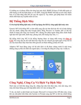 Công ty dịch thuật Idichthuat
Idichthuat.com Page 4
Có những ưu và nhược điểm cho từng loại máy dịch. RbMT tốt hơn về tính nhất quán và
chất lượng có thể dự đoán được so với SMT, trong khi RbMT thể hiện sự trôi chảy nhiều
hơn và có khả năng nắm bắt các quy tắc ngoại lệ. Tuy nhiên, giải pháp được tìm kiếm
nhiều nhất hiện nay là phần mềm nơ-ron.
Hệ Thống Dịch Máy
Có ba loại hệ thống dịch máy có thể áp dụng cho bất kỳ công nghệ dịch máy nào:
Generic MT là hệ thống MT cơ bản nhất cung cấp các bản dịch tức thì với ít hoặc không
cần tùy chỉnh, chẳng hạn như Google Dịch, Bing, Reverso và Yandex. MT có thể tùy
chỉnh sử dụng nền tảng của Generic MT, nhưng cho phép người dùng điều chỉnh thuật
ngữ dựa trên ngữ cảnh, danh mục, phong cách, đối tượng mục tiêu, v.v.
Hệ thống thích ứng MT là hệ thống thường được sử dụng nhất trong các công cụ
CAT. Nó cung cấp các đề xuất dịch trực tiếp cho các chuyên gia ngôn ngữ và học hỏi từ
các lựa chọn được thực hiện theo thời gian để cải thiện những gì được đề xuất.
Adaptive MT hoạt động cùng với bộ nhớ dịch và đã được chứng minh là một trong
những công cụ hữu ích nhất cho người dịch, vì nó tăng tốc đáng kể công việc và đầu ra.
Công Nghệ, Công Cụ Và Dịch Vụ Dịch Máy
Dịch máy có tính khả dụng rộng rãi, chẳng hạn như trên đám mây, trên nền tảng, trên
máy chủ hoặc thông qua tích hợp phần mềm với việc sử dụng API.
Ví dụ: các dịch vụ dịch thuật của Google, Microsoft và Amazon bán API đám mây, trong
khi các nhà phát triển khác như Systran và Prompt cung cấp MT có thể tùy chỉnh thông
 