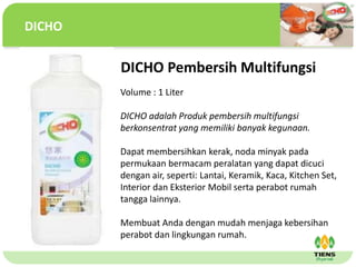 ˴༭ĸıʽ
ڶ

ļ
弶
DICHO Pembersih Multifungsi
Volume : 1 Liter
DICHO adalah Produk pembersih multifungsi
berkonsentrat yang memiliki banyak kegunaan.
Dapat membersihkan kerak, noda minyak pada
permukaan bermacam peralatan yang dapat dicuci
dengan air, seperti: Lantai, Keramik, Kaca, Kitchen Set,
Interior dan Eksterior Mobil serta perabot rumah
tangga lainnya.
Membuat Anda dengan mudah menjaga kebersihan
perabot dan lingkungan rumah.
DICHO
 