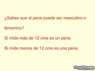 ¿Sabes que el pene puede ser masculino o  femenino? Si mide más de 12 cms es un pene. Si mide menos de 12 cms es una pena.  