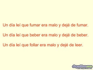 Un día leí que fumar era malo y dejé de fumar. Un día leí que beber era malo y dejé de beber. Un día leí que follar era malo y dejé de leer.  