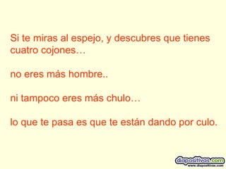 Si te miras al espejo, y descubres que tienes cuatro cojones… no eres más hombre.. ni tampoco eres más chulo… lo que te pasa es que te están dando por culo.  