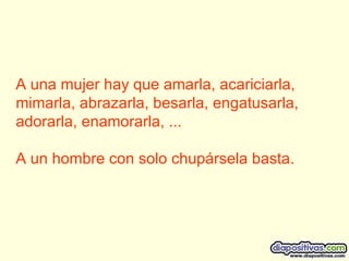 A una mujer hay que amarla, acariciarla, mimarla, abrazarla, besarla, engatusarla, adorarla, enamorarla, ... A un hombre con solo chupársela basta.  