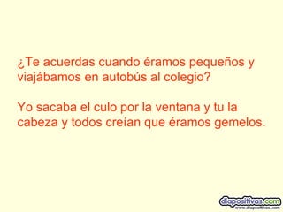 ¿Te acuerdas cuando éramos pequeños y viajábamos en autobús al colegio?  Yo sacaba el culo por la ventana y tu la cabeza y todos creían que éramos gemelos.  