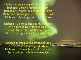 Dichosa tu María espejo de esperanza
Dichosa tu maría modelo de valor
Dichosa tu María lección de confianza
Dichosa tu María por ser madre de Dios
Dichosa tu Maria por ser madre Dios
Dichosa tu porque has sabido siempre
Vivir para la fe y para el amor
Dichosa tu porque has tenido a gala
Ser por siempre la esclava del Señor
Dichosa tu Porque has estado al lado
De Cristo cuando te predestino
Dichosa tu Porque has vivido siempre
Entregada al trabajo y la oración
 