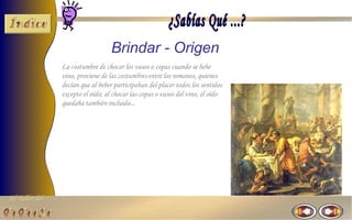 El Taller del 
Brindar - Origen 
La costumbre de chocar los vasos o copas cuando se bebe 
vino, proviene de las costumbres entre los romanos, quienes 
decían que al beber participaban del placer todos los sentidos 
excepto el oído; al chocar las copas o vasos del vino, el oído 
quedaba también incluido... 
 