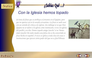 El Taller del 
Con la Iglesia hemos topado 
Se trata de frase que se atribuye a Cervantes en el Quijote, pero 
que no aparece así en la novela cervantina. La frase se suele usar 
con un sentido de critica a la Iglesia. Sin embargo se ve que Don 
Quijote no se refiere a la iglesia como institución, si no a la iglesia 
del pueblo y no dice "hemos topado amigo Sancho" si no "hemos 
dado Sancho".De todos modos esta falsa cita se ha convertido en 
frase hecha en español. A veces se aplica a toda clase de cosas o 
instituciones que ejercen cierto poder del que no es fácil librarse 
 