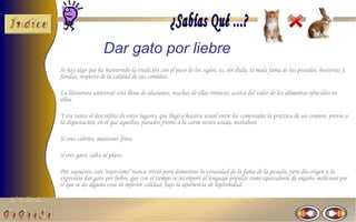 El Taller del 
Dar gato por liebre 
Si hay algo que ha mantenido la tradición con el paso de los siglos, es, sin duda, la mala fama de las posadas, hosterías y 
fondas, respecto de la calidad de sus comidas. 
La literatura universal está llena de alusiones, muchas de ellas irónicas, acerca del valor de los alimentos ofrecidos en 
ellas. 
Y era tanto el descrédito de estos lugares, que llegó a hacerse usual entre los comensales la práctica de un conjuro, previo a 
la degustación, en el que aquellos, parados frente a la carne recién asada, recitaban: 
Si eres cabrito, mantente frito; 
si eres gato, salta al plato. 
Por supuesto, este "exorcismo" nunca sirvió para demostrar la veracidad de la fama de la posada, pero dio origen a la 
expresión dar gato por liebre, que con el tiempo se incorporó al lenguaje popular como equivalente de engaño malicioso por 
el que se da alguna cosa de inferior calidad, bajo la apariencia de legitimidad. 
 