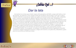 El Taller del 
Dar la lata 
Son muchas las versiones que circulan respecto de la procedencia del dicho, aunque todo induce a creer 
que proviene -por imitación- de los antiguos dichos dar la tabarra o dar la murga, con los que se daba a 
entender el fastidio ocasionado por alguien que golpea instrumentos de percusión tales como zambombas, 
palos y cencerros, para festejar las segundas nupcias de una viuda o de un viudo. Posiblemente, al 
aparecer en el mercado la hoja de lata (luego, hojalata) como producto de uso común, los recipientes vacíos 
de ese material fueron incorporados al equipo sonoro de las "cencerradas". De manera que la expresión "dar 
la lata", o sea, percutir sobre ella, no hizo más que extender el concepto tradicional de "dar la murga". 
También se ha documentado que la frase podría provenir de la ciudad de Málaga, en cuya cárcel los 
presos solían comprar una lata de mosto condimentado con sobras de vino, licores y aguardientes que al 
ser bebidos, provocaban en los detenidos una intensa borrachera y, como consecuencia, un deseo 
incontenible de hablar. El uso popular, sin embargo, le ha adjudicado al dicho el significado de fastidio 
causado por cualquier inoportuna insistencia, aunque entre nosotros se lo aplica lisa y llanamente a quien 
posee la característica de hablar por demás. 
 