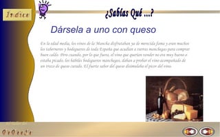 El Taller del 
Dársela a uno con queso 
En la edad media, los vinos de la Mancha disfrutaban ya de merecida fama y eran muchos 
los taberneros y bodegueros de toda España que acudían a tierras manchegas para comprar 
buen caldo. Pero cuando, por lo que fuera, el vino que querían vender no era muy bueno o 
estaba picado, los hábiles bodegueros manchegos, daban a probar el vino acompañado de 
un trozo de queso curado. El fuerte sabor del queso disimulaba el picor del vino. 
 