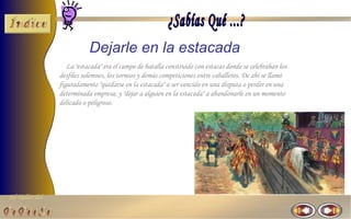 El Taller del 
Dejarle en la estacada 
La "estacada" era el campo de batalla construido con estacas donde se celebraban los 
desfiles solemnes, los torneos y demás competiciones entre caballeros. De ahí se llamó 
figuradamente "quedarse en la estacada" a ser vencido en una disputa o perder en una 
determinada empresa; y "dejar a alguien en la estacada" a abandonarle en un momento 
delicado o peligroso. 
 