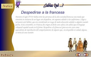 El Taller del 
Despedirse a la francesa 
Durante el siglo XVIII había entre las personas de la alta sociedad francesa una moda que 
consistía en retirarse de un lugar sin despedirse, sin siquiera saludar a los anfitriones. Llego a 
tal punto este hábito, que era considerado un rasgo de mala educación saludar a alguien cuando 
partía. Esta costumbre, en Francia dio origen al dicho sans adieu (sin adiós) que el lenguaje 
coloquial español acuño en la forma "despedirse a la francesa",pero en este caso como 
equivalente de reprobación del comportamiento de alguien que, sin despedida ni saludo alguno, 
se retira de una reunión 
 