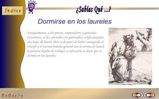 El Taller del 
Dormirse en los laureles 
Antiguamente, a los poetas, emperadores y generales 
victoriosos, se les coronaba con guirnaldas confeccionadas 
con hojas de laurel. Pero si después de haber conseguido el 
triunfo y el reconocimiento general con la corona de laurel, 
la persona dejaba de trabajar y esforzarse se decía que se 
dormía en los laureles. 
 