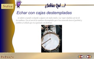 El Taller del 
Echar con cajas destempladas 
Se refiere a cuando se despide a alguien con malos modos. Las "cajas" aludidas son las de 
los tambores. Era al son de los tambores destemplados que el reo avanzaba hacia el patíbulo y 
también al soldado que era expulsado con deshonor. 
 
