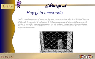 El Taller del 
Hay gato encerrado 
Se dice cuando queremos afirmar que hay una causa o razón oculta. Era habitual durante 
el Siglo de Oro español la utilización de bolsas para guardar el dinero hechas con piel de 
gato y se les llego a llamar popularmente con tal nombre. Siendo "gatos" que encerraban 
riquezas desconocidas 
 