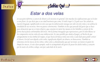 El Taller del 
Estar a dos velas 
Se usa para referirse a carecer de dinero y de recursos en general. Son muchas las explicaciones que se le dan 
a esta frase. Se oye decir que es un símil marinero que como "A todo trapo" o "A palo seco" ha calado en 
nuestro lenguaje, significando en este caso que la embarcación navega tan solo con dos velas y no utiliza la 
totalidad de sus recursos. Pero no parece convincente. También se dice que procede del gesto que se hace 
para demostrar que no se tiene dinero y que consiste en meter las manos en los bolsillos y estirar de los 
forros hacia fuera volviéndolos del revés. Por la forma triangular que representan y por el color blanco se 
les compararía con las velas de una embarcación. Es mas posible que aluda al juego y al hecho de que 
antiguamente en las timbas de naipes, el que hacia de banca tenia una vela a cada lado para poder contar 
el dinero. En tal caso dejarle a dos velas, significaría dejarle sin dinero, en bancarrota. También se 
relaciona con los mocos de los niños, niños solos y abandonados que por no tener, no tienen ni quien les 
limpie los mocos .A este claro ejemplo, suele ir acompañado del gesto de pasar los dedos índice y corazón 
por la nariz de arriba a abajo, uno por cada lado de la nariz 
 