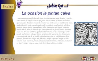 El Taller del 
La ocasión la pintan calva 
Los romanos personificaban a la diosa Ocasión como una mujer hermosa y con alas, 
como símbolo de la fugacidad con que pasan ante el hombre las buenas ocasiones u 
oportunidades. Parada en puntas de pie sobre una rueda y con un cuchillo en la mano, 
la diosa Ocasión tenía una cabeza adornada por delante con abundante cabellera, 
mientras que por detrás, era totalmente calva. De manera que, al decir "tomar la 
ocasión por los pelos", se entendía que debía esperársela de frente, cuando ella venía 
hacia uno, donde se tendría la oportunidad de tomarla, ya que una vez que había 
pasado -y al no tener pelos por detrás- sería imposible agarrarla. Con el tiempo, la 
expresión perdió algo de su sentido original y comenzó a ser utilizada para dar a 
entender que una cosa se logra más por suerte que por capacidad. Respecto de la 
variante "(a) la ocasión la pintan calva", alude a la posibilidad inminente de alcanzar 
un logro y que por ninguna causa puede desperdiciarse la oportunidad. 
 