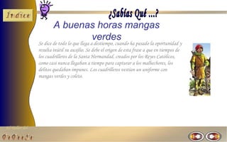 El Taller del 
A buenas horas mangas 
verdes 
Se dice de todo lo que llega a destiempo, cuando ha pasado la oportunidad y 
resulta inútil su auxilio. Se debe el origen de esta frase a que en tiempos de 
los cuadrilleros de la Santa Hermandad, creados por los Reyes Católicos, 
como casi nunca llegaban a tiempo para capturar a los malhechores, los 
delitos quedaban impunes. Los cuadrilleros vestían un uniforme con 
mangas verdes y coleto. 
 