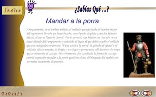El Taller del 
Mandar a la porra 
Antiguamente, en el ámbito militar, el soldado que ejecutaba el tambor mayor 
del regimiento llevaba un largo bastón, con el puño de plata y mucha historia 
detrás, al que se llamaba "porra". Por lo general, este bastón era clavado en un 
lugar alejado del campamento y señalaba el lugar al que debía acudir el soldado 
que era castigado con arresto: "Vaya usted a la porra", le gritaba el oficial y el 
soldado, efectivamente, se dirigía a ese lugar y permanecía allí durante el tiempo 
que se mantenía el castigo. Posteriormente, fue cambiada la forma de castigo, 
pero la expresión mandar a la porra quedó en el uso del lenguaje del pueblo con 
un matiz netamente despectivo. 
 