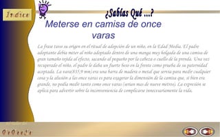 El Taller del 
Meterse en camisa de once 
varas 
La frase tuvo su origen en el ritual de adopción de un niño, en la Edad Media. El padre 
adoptante debía meter al niño adoptado dentro de una manga muy holgada de una camisa de 
gran tamaño tejida al efecto, sacando al pequeño por la cabeza o cuello de la prenda. Una vez 
recuperado el niño, el padre le daba un fuerte beso en la frente como prueba de su paternidad 
aceptada. La vara(835,9 mm) era una barra de madera o metal que servia para medir cualquier 
cosa y la alusión a las once varas es para exagerar la dimensión de la camisa que, si bien era 
grande, no podía medir tanto como once varas (serian mas de nueve metros). La expresión se 
aplica para advertir sobre la inconveniencia de complicarse innecesariamente la vida. 
 