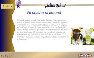El Taller del 
Ni chicha ni limoná 
Equivale a decir no vale para nada. Además, esta expresión se 
usa en el sentido de no ser una cosa ni otra. La chicha, según el 
diccionario, es la voz que desde antiguo se emplea en el lenguaje 
infantil para designar la carne comestible. Pero chicha también 
es una bebida alcohólica que resulta de la fermentación del maíz 
en agua azucarada. De este licor, muy común en los países de 
Centroamérica y Sudamérica, nace el dicho "ni chicha ni 
limoná",es decir, que no hay o no quedan ni bebidas alcohólicas ni 
refrescantes 
 