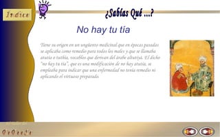 El Taller del 
No hay tu tía 
Tiene su origen en un ungüento medicinal que en épocas pasadas 
se aplicaba como remedio para todos los males y que se llamaba 
atutía o tuthía, vocablos que derivan del árabe altutiyà. El dicho 
“no hay tu tía”, que es una modificación de no hay atutía, se 
empleaba para indicar que una enfermedad no tenía remedio ni 
aplicando el virtuoso preparado. 
 