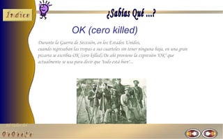 El Taller del 
OK (cero killed) 
Durante la Guerra de Secesión, en los Estados Unidos, 
cuando regresaban las tropas a sus cuarteles sin tener ninguna baja, en una gran 
pizarra se escribía OK (cero killed).De ahí proviene la expresión "OK" que 
actualmente se usa para decir que "todo está bien"... 
 