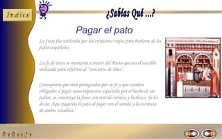 El Taller del 
Pagar el pato 
La frase fue utilizada por los cristianos viejos para burlarse de los 
judíos españoles. 
La fe de éstos se mantenía a través del Pacto que era el vocablo 
utilizado para referirse al “concierto de Dios”. 
Comoquiera que eran perseguidos por su fe y que estaban 
obligados a pagar unos impuestos especiales por el hecho de ser 
judíos, se construyó la frase con sentido irónico y burlesco. Se les 
decía: Aquí pagaréis el pato al jugar con el sonido y la escritura 
de ambos vocablos. 
 