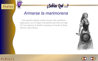 El Taller del 
Armarse la marimorena 
Esta expresión significa armarse una gran riña o pendencia. 
Según parece, tuvo su origen en las quimeras que armó en el siglo 
XVI una tabernera de Madrid, conocida por el nombre de María 
Morena o Mari Morena. 
 