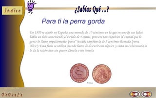 El Taller del 
Para ti la perra gorda 
En 1870 se acuño en España una moneda de 10 céntimos en la que en uno de sus lados 
había un león sosteniendo el escudo de España, pero era tan raquítico el animal que la 
gente lo llamo popularmente "perra“ (estaba tambien la de 5 centimos llamada "perra 
chica"). Esta frase se utiliza cuando harto de discutir con alguien y vista su cabezoneria,se 
le da la razón aun sin querer dársela o sin tenerla 
 