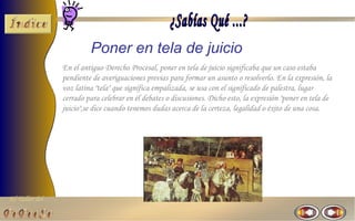 El Taller del 
Poner en tela de juicio 
En el antiguo Derecho Procesal, poner en tela de juicio significaba que un caso estaba 
pendiente de averiguaciones previas para formar un asunto o resolverlo. En la expresión, la 
voz latina "tela" que significa empalizada, se usa con el significado de palestra, lugar 
cerrado para celebrar en él debates o discusiones. Dicho esto, la expresión "poner en tela de 
juicio",se dice cuando tenemos dudas acerca de la certeza, legalidad o éxito de una cosa. 
 