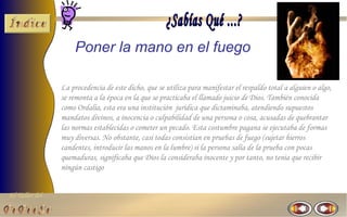 El Taller del 
Poner la mano en el fuego 
La procedencia de este dicho, que se utiliza para manifestar el respaldo total a alguien o algo, 
se remonta a la época en la que se practicaba el llamado juicio de Dios. También conocida 
como Ordalia, esta era una institución jurídica que dictaminaba, atendiendo supuestos 
mandatos divinos, a inocencia o culpabilidad de una persona o cosa, acusadas de quebrantar 
las normas establecidas o cometer un pecado. Esta costumbre pagana se ejecutaba de formas 
muy diversas. No obstante, casi todas consistían en pruebas de fuego (sujetar hierros 
candentes, introducir las manos en la lumbre) si la persona salía de la prueba con pocas 
quemaduras, significaba que Dios la consideraba inocente y por tanto, no tenia que recibir 
ningún castigo 
 