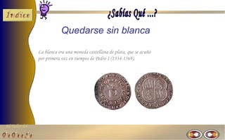El Taller del 
Quedarse sin blanca 
La blanca era una moneda castellana de plata, que se acuñó 
por primera vez en tiempos de Pedro I (1334-1369). 
 