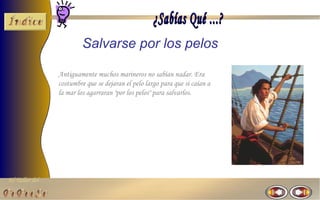 El Taller del 
Salvarse por los pelos 
Antiguamente muchos marineros no sabían nadar. Era 
costumbre que se dejaran el pelo largo para que si caían a 
la mar los agarraran "por los pelos" para salvarlos. 
 