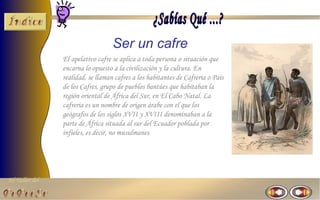 El Taller del 
Ser un cafre 
El apelativo cafre se aplica a toda persona o situación que 
encarna lo opuesto a la civilización y la cultura. En 
realidad, se llaman cafres a los habitantes de Cafreria o País 
de los Cafres, grupo de pueblos bantúes que habitaban la 
región oriental de África del Sur, en El Cabo Natal. La 
cafreria es un nombre de origen árabe con el que los 
geógrafos de los siglos XVII y XVIII denominaban a la 
parte de África situada al sur del Ecuador poblada por 
infieles, es decir, no musulmanes 
 