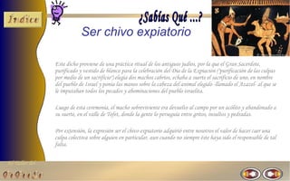 El Taller del 
Ser chivo expiatorio 
Este dicho proviene de una práctica ritual de los antiguos judíos, por la que el Gran Sacerdote, 
purificado y vestido de blanco para la celebración del Día de la Expiación ("purificación de las culpas 
por medio de un sacrificio") elegía dos machos cabríos, echaba a suerte el sacrificio de uno, en nombre 
del pueblo de Israel y ponía las manos sobre la cabeza del animal elegido -llamado el Azazel- al que se 
le imputaban todos los pecados y abominaciones del pueblo israelita. 
Luego de esta ceremonia, el macho sobreviviente era devuelto al campo por un acólito y abandonado a 
su suerte, en el valle de Tofet, donde la gente lo perseguía entre gritos, insultos y pedradas. 
Por extensión, la expresión ser el chivo expiatorio adquirió entre nosotros el valor de hacer caer una 
culpa colectiva sobre alguien en particular, aun cuando no siempre éste haya sido el responsable de tal 
falta. 
 