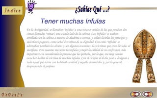 El Taller del 
Tener muchas ínfulas 
En la Antigüedad, se llamaban "ínfulas" a unas tiras o vendas de las que pendían dos 
cintas llamadas "vittae", una a cada lado de la cabeza. Las "ínfulas" se usaban 
arrolladas en la cabeza a manera de diadema o corona, y solían lucirlas los príncipes y 
sacerdotes paganos, como señal distintiva de su dignidad. Con estas "ínfulas" se 
adornaban también los altares y -en algunas ocasiones- las víctimas que eran llevadas al 
sacrificio. Pero cuantas más eran las ínfulas y mejor la calidad de su confección, más 
importante era considerada la persona que las portaba, por lo que, era muy común 
escuchar hablar de víctima de muchas ínfulas. Con el tiempo, el dicho pasó a designar a 
todo aquel que actúa con habitual vanidad y orgullo desmedidos y, por lo general, 
despreciando al prójimo. 
 