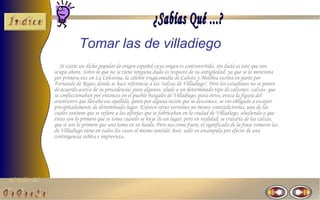 El Taller del 
Tomar las de villadiego 
Si existe un dicho popular de origen español cuyo origen es controvertido, sin duda es este que nos 
ocupa ahora. Sobre lo que no se tiene ninguna duda es respecto de su antigüedad, ya que se lo menciona 
por primera vez en La Celestina, la célebre tragicomedia de Calisto y Melibea escrita en parte por 
Fernando de Rojas, donde se hace referencia a las "calzas de Villadiego". Pero los estudiosos no se ponen 
de acuerdo acerca de su procedencia: para algunos, alude a un determinado tipo de calzones -calzas- que 
se confeccionaban por entonces en el pueblo burgalés de Villadiego; para otros, evoca la figura del 
aventurero que llevaba ese apellido, quien por alguna razón que se desconoce, se vio obligado a escapar 
precipitadamente de determinado lugar. Existen otras versiones no menos contradictorias, una de las 
cuales sostiene que se refiere a las alforjas que se fabricaban en la ciudad de Villadiego, aludiendo a que 
éstas son lo primero que se toma cuando se huye de un lugar, pero en realidad, se trataría de las calzas, 
que sí son lo primero que uno toma en su huida. Pero sea como fuere, el significado de la frase tomarse las 
de Villadiego tiene en todos los casos el mismo sentido: huir, salir en estampida por efecto de una 
contingencia súbita e imprevista. 
 