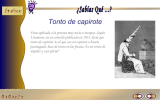 El Taller del 
Tonto de capirote 
Frase aplicada a la persona muy necia o incapaz. Según 
Unamuno, en un articulo publicado en 1923, decía que 
tonto de capirote "es el que con un capirote o bonete 
puntiagudo, hace de tonto en las fiestas. Es un tonto de 
alquiler y casi oficial" 
 