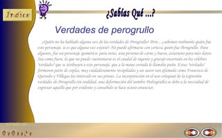 El Taller del 
Verdades de perogrullo 
¿Quién no ha hablado alguna vez de las verdades de Perogrullo? Pero... ¿sabemos realmente quién fue 
este personaje, si es que alguna vez existió? No puede afirmarse con certeza quién fue Perogrullo. Para 
algunos, fue un personaje quimérico; para otros, una persona de carne y hueso, asturiano para más datos. 
Sea como fuere, lo que no puede cuestionarse es el caudal de ingenio y gracejo encerrado en las célebres 
"verdades" que se atribuyen a este personaje, que a la mano cerrada le llamaba puño. Estas "verdades" 
formaron parte de coplas, muy cuidadosamente recopiladas y un autor tan afamado como Francisco de 
Quevedo y Villegas las intercaló en sus prosas. La incorporación en el uso coloquial de la expresión 
verdades de Perogrullo (en realidad, una deformación del nombre Pedrogrullo) se debe a la necesidad de 
expresar aquello que por evidente y consabido se hace ocioso anunciar. 
 
