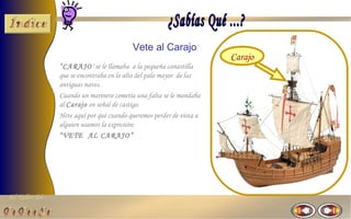 El Taller del 
Vete al Carajo 
“CARAJO" se le llamaba a la pequeña canastilla 
que se encontraba en lo alto del palo mayor de las 
antiguas naves. 
Cuando un marinero cometía una falta se le mandaba 
al Carajo en señal de castigo. 
Hete aquí por qué cuando queremos perder de vista a 
alguien usamos la expresión: 
“VETE AL CARAJO” 
Carajo 

