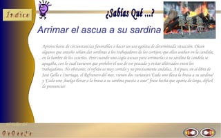 El Taller del 
Arrimar el ascua a su sardina 
Aprovecharse de circunstancias favorables o hacer un uso egoísta de determinada situación. Dicen 
algunos que antaño solían dar sardinas a los trabajadores de los cortijos, que ellos asaban en la candela, 
en la lumbre de los caseríos. Pero cuando uno cogía ascuas para arrimarlas a su sardina la candela se 
apagaba, con lo cual tuvieron que prohibir el uso de ese pescado y evitar altercados entre los 
trabajadores. No obstante, el refrán es muy corrido y no precisamente andaluz. Así pues, en el libro de 
José Gella e Iturriaga, el Refranero del mar, vienen dos variantes:"Cada uno lleva la brasa a su sardina" 
y "Cada uno ,huelga llevar a la brasa a su sardina puesta a asar“ frase hecha que aparte de larga, dificil 
de pronunciar 
 
