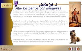 El Taller del 
Atar los perros con longaniza 
Este dicho nos remonta a los principios del siglo XIX, más precisamente al pueblo salmantino de 
Candelario, cercano a la ciudad de Béjar, famoso por la calidad de sus embutidos, en el que vivía un 
afamado elaborador de chorizos llamado Constantino Rico, alias el choricero, cuya figura sería 
inmortalizada por el artista Bayeu en un famoso tapiz que hoy se exhibe en el Palacio El Pardo. 
Este buen hombre tenía instalada la factoría en la que trabajaban varias obreras en los bajos de su 
propia casa y en una oportunidad, una de éstas, apremiada por las circunstancias, tuvo la peregrina 
idea de atar a un perrito faldero a la pata de un banco, usando a manera de soga, una ristra de 
longanizas. 
Al poco tiempo, entró un muchacho -hijo de otra operaria- a dar un recado a su madre y presenció con 
estupor la escena e inmediatamente se encargó de divulgar la noticia de que en casa del tío Rico se 
atan los perros con longaniza. 
La expresión, no hace falta decirlo, tuvo inmediata aceptación en el pueblo y desde entonces, se hizo 
sinónimo de exageración en la demostración de la opulencia y el derroche. 
 