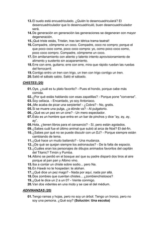 13.El suelo está encuadriculado. ¿Quién lo desencuadriculará? El
desencuadriculador que lo desencuadriculó, buen desencuadriculador
será.
14.De generación en generación las generaciones se degeneran con mayor
degeneración.
15.¡Qué triste estás, Tristán, tras tan tétrica trama teatral!
16.Compadre, cómpreme un coco. Compadre, coco no compro; porque el
que poco coco come, poco coco compra: yo, como poco coco como,
poco coco compro. Compadre, cómpreme un coco.
17.Sin amilanamiento con aliento y talento intento aprovisionamiento de
alimento y sustento sin acaparamiento.
18.Erre con erre, guitarra; erre con erre, mira que rápido ruedan las ruedas
del ferrocarril.
19.Contigo entro un tren con trigo, un tren con trigo contigo un tren.
20.Salió el sábalo sabio. Salió el sábado.
CHISTES (20)
01.Oye, ¿cuál es tu plato favorito? - Pues el hondo, porque cabe más
comida.
02.¿Por qué estás hablando con esas zapatillas? - Porque pone "converse".
03.Soy celíaca. - Encantado, yo soy Antoniaco.
04.¡Me acaba de picar una serpiente! - ¿Cobra? - No, gratis.
05.Si se muere una pulga, ¿a dónde va? - Al pulgatorio.
06.¿Qué es un pez en un cine? - Un mero espectador.
07.Esto es un hombre que entra en un bar de pinchos y dice “ay, ay, ay,
ay”.
08.Hola, ¿tienen libros para el cansancio? - Sí, pero están agotados.
09.¿Sabes cuál fue el último animal que subió al arca de Noé? El del-fin.
10.¿Sabes por qué no se puede discutir con un DJ? - Porque siempre están
cambiando de tema.
11.¿Qué hace un mudo bailando? - Una mudanza.
12.¿De qué se quejan siempre los astronautas? - De la falta de espacio.
13.¿Cuáles eran los personajes de dibujos animados favoritos del capitán
del Titanic? Timón y Pumba.
14.Albino se perdió en el bosque así que su padre disparó dos tiros al aire
porque al pan pan y Albino vino.
15.Iba a contar un chiste sobre sodio... pero Na.
16.En Hawái no te hospedan: te alohan.
17.¿Qué dice un pez mago? - Nada por aquí, nada por allá.
18.Dos zombies que cuentan chistes... ¿zombienchistosos?
19.¿Qué le dice un 2 a un 0? - Veinte conmigo.
20.Van dos videntes en una moto y se cae el del médium.
ADIVINANZAS (20)
01.Tengo ramas y hojas, pero no soy un árbol. Tengo un tronco, pero no
soy una persona. ¿Qué soy? (Solución: Una escoba)
 
