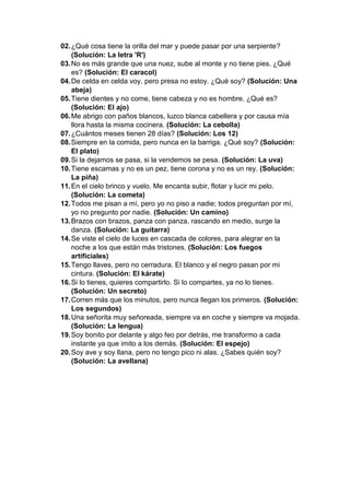 02.¿Qué cosa tiene la orilla del mar y puede pasar por una serpiente?
(Solución: La letra 'R')
03.No es más grande que una nuez, sube al monte y no tiene pies. ¿Qué
es? (Solución: El caracol)
04.De celda en celda voy, pero presa no estoy. ¿Qué soy? (Solución: Una
abeja)
05.Tiene dientes y no come, tiene cabeza y no es hombre. ¿Qué es?
(Solución: El ajo)
06.Me abrigo con paños blancos, luzco blanca cabellera y por causa mía
llora hasta la misma cocinera. (Solución: La cebolla)
07.¿Cuántos meses tienen 28 días? (Solución: Los 12)
08.Siempre en la comida, pero nunca en la barriga. ¿Qué soy? (Solución:
El plato)
09.Si la dejamos se pasa, si la vendemos se pesa. (Solución: La uva)
10.Tiene escamas y no es un pez, tiene corona y no es un rey. (Solución:
La piña)
11.En el cielo brinco y vuelo. Me encanta subir, flotar y lucir mi pelo.
(Solución: La cometa)
12.Todos me pisan a mí, pero yo no piso a nadie; todos preguntan por mí,
yo no pregunto por nadie. (Solución: Un camino)
13.Brazos con brazos, panza con panza, rascando en medio, surge la
danza. (Solución: La guitarra)
14.Se viste el cielo de luces en cascada de colores, para alegrar en la
noche a los que están más tristones. (Solución: Los fuegos
artificiales)
15.Tengo llaves, pero no cerradura. El blanco y el negro pasan por mi
cintura. (Solución: El kárate)
16.Si lo tienes, quieres compartirlo. Si lo compartes, ya no lo tienes.
(Solución: Un secreto)
17.Corren más que los minutos, pero nunca llegan los primeros. (Solución:
Los segundos)
18.Una señorita muy señoreada, siempre va en coche y siempre va mojada.
(Solución: La lengua)
19.Soy bonito por delante y algo feo por detrás, me transformo a cada
instante ya que imito a los demás. (Solución: El espejo)
20.Soy ave y soy llana, pero no tengo pico ni alas. ¿Sabes quién soy?
(Solución: La avellana)
 