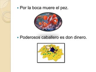    Por la boca muere el pez.




   Poderosos caballero es don dinero.
 