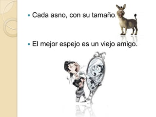    Cada asno, con su tamaño.



   El mejor espejo es un viejo amigo.
 