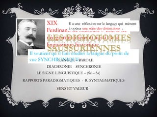 RAPPORTS PARADIGMATIQUES - R. SYNTAGMATIQUES
XIX
Ferdinand de Saussure s´écarte de
néogrammairiens et aussi de la
linguistique historique.
Il soutient qu´il faut étudier la langue du point de
vue SYNCHRONIQUE
Il a une réflexion sur le langage qui mènent
à opérer une série des distinctions :
LANGUE – PAROLE
DIACHRONIE – SYNCHRONIE
LE SIGNE LINGUISTIQUE – (Sé – Sa)
SENS ET VALEUR
 